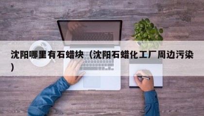 沈阳哪里有石蜡块（沈阳石蜡化工厂周边污染）