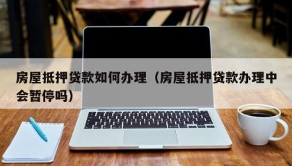 房屋抵押贷款如何办理（房屋抵押贷款办理中会暂停吗）