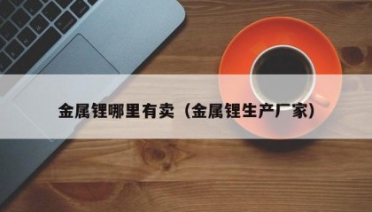 金属锂哪里有卖（金属锂生产厂家）