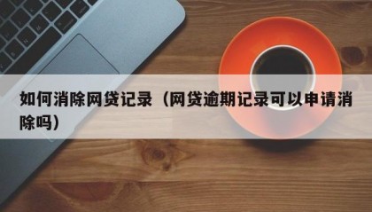 如何消除网贷记录（网贷逾期记录可以申请消除吗）