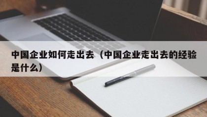 中国企业如何走出去（中国企业走出去的经验是什么）
