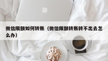 微信限额如何转账（微信限额转账转不出去怎么办）