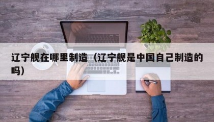 辽宁舰在哪里制造（辽宁舰是中国自己制造的吗）