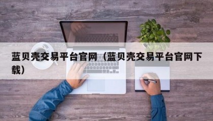 蓝贝壳交易平台官网（蓝贝壳交易平台官网下载）