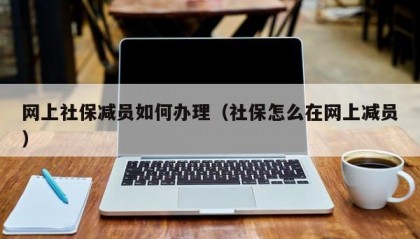 网上社保减员如何办理（社保怎么在网上减员）