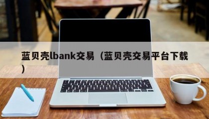 蓝贝壳lbank交易（蓝贝壳交易平台下载）