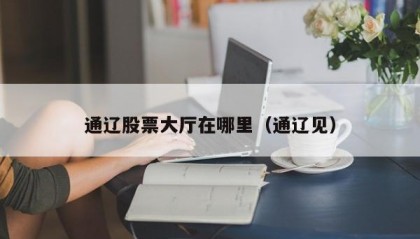 通辽股票大厅在哪里（通辽见）