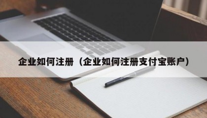 企业如何注册（企业如何注册支付宝账户）