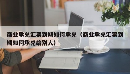 商业承兑汇票到期如何承兑（商业承兑汇票到期如何承兑给别人）