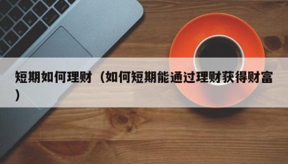 短期如何理财（如何短期能通过理财获得财富）
