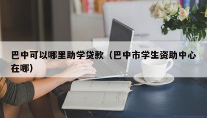 巴中可以哪里助学贷款（巴中市学生资助中心在哪）