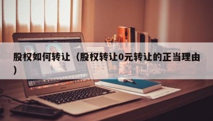 股权如何转让（股权转让0元转让的正当理由）