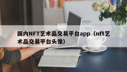 国内NFT艺术品交易平台app（nft艺术品交易平台头像）