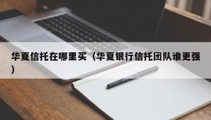 华夏信托在哪里买（华夏银行信托团队谁更强）
