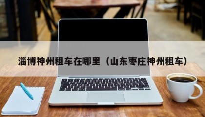 淄博神州租车在哪里（山东枣庄神州租车）