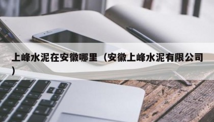 上峰水泥在安徽哪里（安徽上峰水泥有限公司）