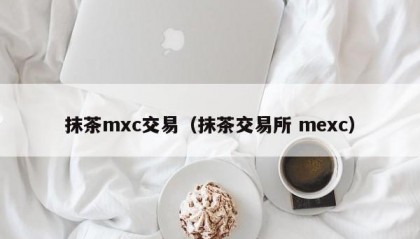 抹茶mxc交易（抹茶交易所 mexc）