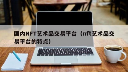 国内NFT艺术品交易平台（nft艺术品交易平台的特点）