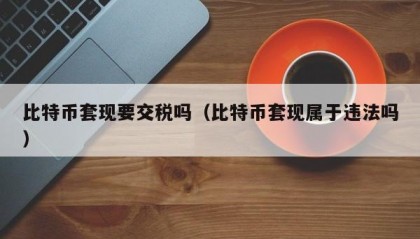 比特币套现要交税吗（比特币套现属于违法吗）