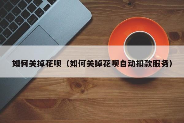 如何关掉花呗(如何关掉花呗自动扣款服务)