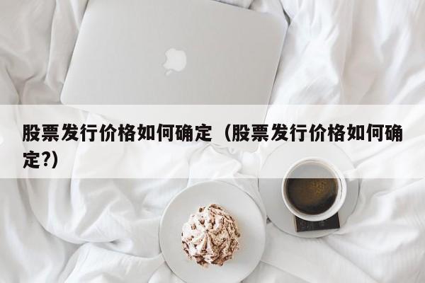 股票发行价格如何确定(股票发行价格如何确定?)