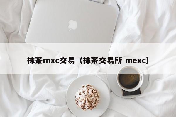 抹茶mxc交易(抹茶交易所 mexc)