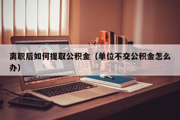 离职后如何提取公积金(单位不交公积金怎么办)