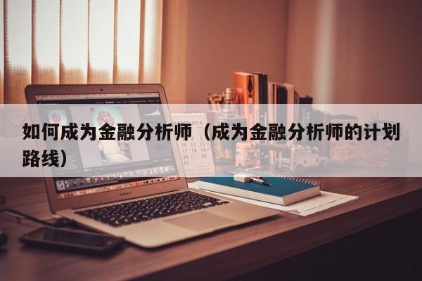 如何成为金融分析师(成为金融分析师的计划路线)