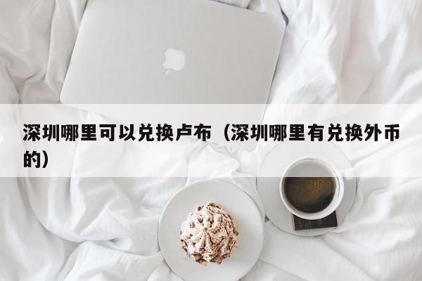 深圳哪里可以兑换卢布(深圳哪里有兑换外币的)