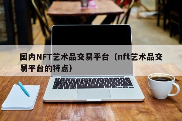 国内NFT艺术品交易平台(nft艺术品交易平台的特点)