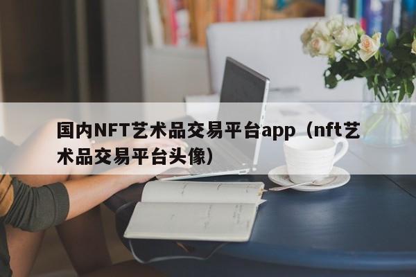 国内NFT艺术品交易平台app(nft艺术品交易平台头像)