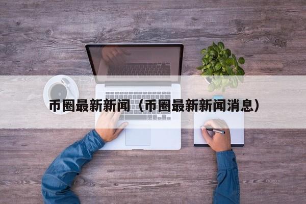 币圈最新新闻(币圈最新新闻消息)