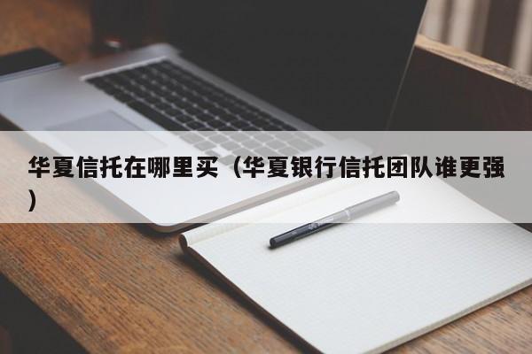 华夏信托在哪里买(华夏银行信托团队谁更强)