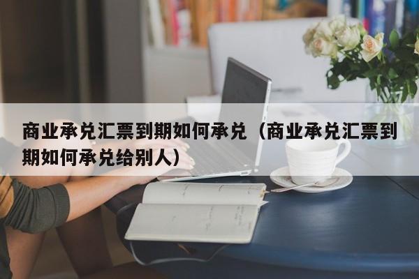 商业承兑汇票到期如何承兑(商业承兑汇票到期如何承兑给别人)