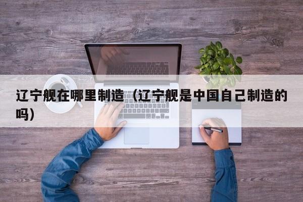 辽宁舰在哪里制造(辽宁舰是中国自己制造的吗)