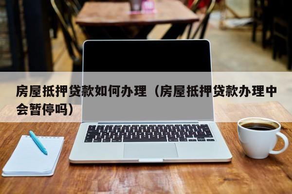 房屋抵押贷款如何办理(房屋抵押贷款办理中会暂停吗)