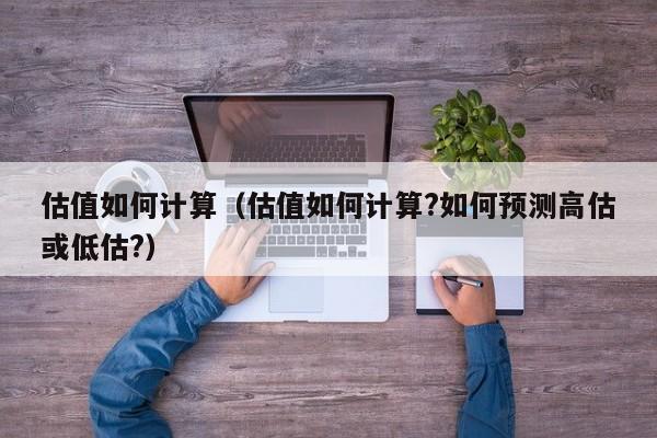 估值如何计算(估值如何计算?如何预测高估或低估?)