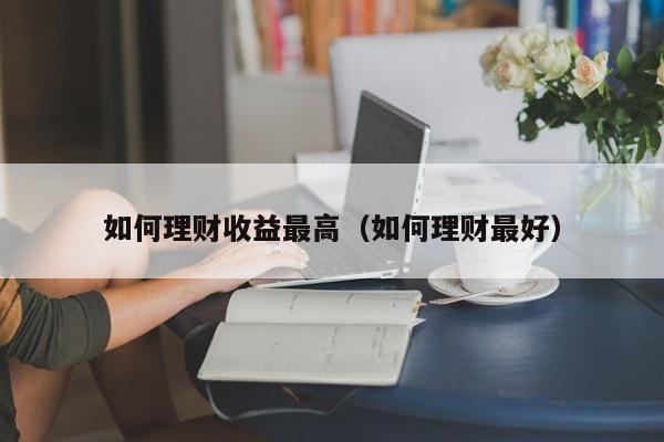 如何理财收益最高(如何理财最好)