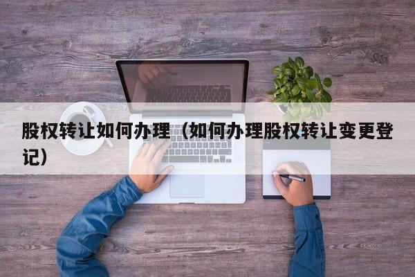 股权转让如何办理(如何办理股权转让变更登记)